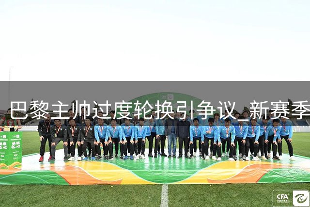 巴黎主帅过度轮换引争议 新赛季连场不胜埋隐患